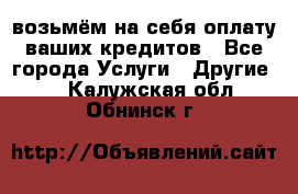 возьмём на себя оплату ваших кредитов - Все города Услуги » Другие   . Калужская обл.,Обнинск г.